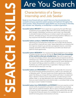 are you Search
SEARCH SKILLS      Characteristics of a Savvy
                   Internship and Job Seeker
                ready to move forward with your search? here are a few characteristics that
                successful and savvy experience seekers possess and implement throughout the
                search process. these characteristics apply whether you are pursuing an internship,
                job, volunteer role, fellowship, or membership in a student organization.

                Successful seekers REFLECT! Time to search for an opportunity. But wait! What type
                           of experience are you seeking? Why? Take time to think carefully about your
                           skills,	strengths,	likes/dislikes,	and	what	you	want	to	learn	next.	Being	able	
                           to articulate the above will allow you to conduct a search with purpose and
                           direction, ultimately saving you time and minimizing frustration. Reflection is a
                           key component that should be used throughout the process.

                Successful seekers conduct a TARGETED SEARCH! Pursuing any and every
                           opportunity you find will produce results that may not align with the direction
                           you would like to head with your career. Target organizations and industries that
                           are of genuine interest to you and tailor your approach (resume, cover letter,
                           proposal, and pitch) to reflect the experiences and skills most relevant and
                           salient for those opportunities.

                Successful seekers RESEARCH! You may know the top five employers in your industry
                           of interest, but who are the top 10? Top 20? Don’t limit your knowledge
                           of the world to what you already know. Take time to expand upon
                           this base of knowledge and learn about opportunities and experiences that are
                           interesting to you. Researching organizations and employers allows you to learn
                           about their culture, values, and specific opportunities for career development.
                           Your research will help you determine whether or not there is a potential
                           fit between you and the opportunity or organization, helping you make an
                           informed decision about your next step!

                Successful seekers are ORGANIZED! Some searches are especially time consuming.
                           You should anticipate spending several hours a week on your internship, job,
                           or fellowship search. The same may be true of other opportunities. Develop a
                           system that allows you to keep all of your contacts and notes in one place and
                           keep a calendar of relevant events and deadlines. Consider having an email
                           address, folder, or use tags dedicated to your search-related communications.
                           Store your search-related documents electronically in a centralized folder so they
                           are easy to access if needed immediately.

                Successful seekers have ENDURANCE and PATIENCE! Since some searches can last
                           several months, be prepared to participate in a process that may not always
                           agree with your preferred timeframe. We are used to immediate gratification in
                           our society, but each organization, employer, or funder works at their own pace
                           for legitimate (if obscure) reasons. As a candidate for the opportunity, you will
 22                        benefit from being aware of and sensitive to this fact.
 22
 