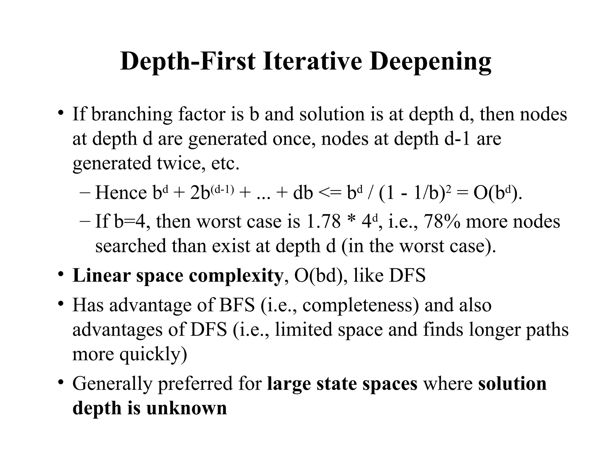 Depth-First Iterative Deepening
• If branching factor is b and solution is at depth d, then nodes
at depth d are generated once, nodes at depth d-1 are
generated twice, etc.
– Hence bd
+ 2b(d-1)
+ ... + db <= bd
/ (1 - 1/b)2
= O(bd
).
– If b=4, then worst case is 1.78 * 4d
, i.e., 78% more nodes
searched than exist at depth d (in the worst case).
• Linear space complexity, O(bd), like DFS
• Has advantage of BFS (i.e., completeness) and also
advantages of DFS (i.e., limited space and finds longer paths
more quickly)
• Generally preferred for large state spaces where solution
depth is unknown
 