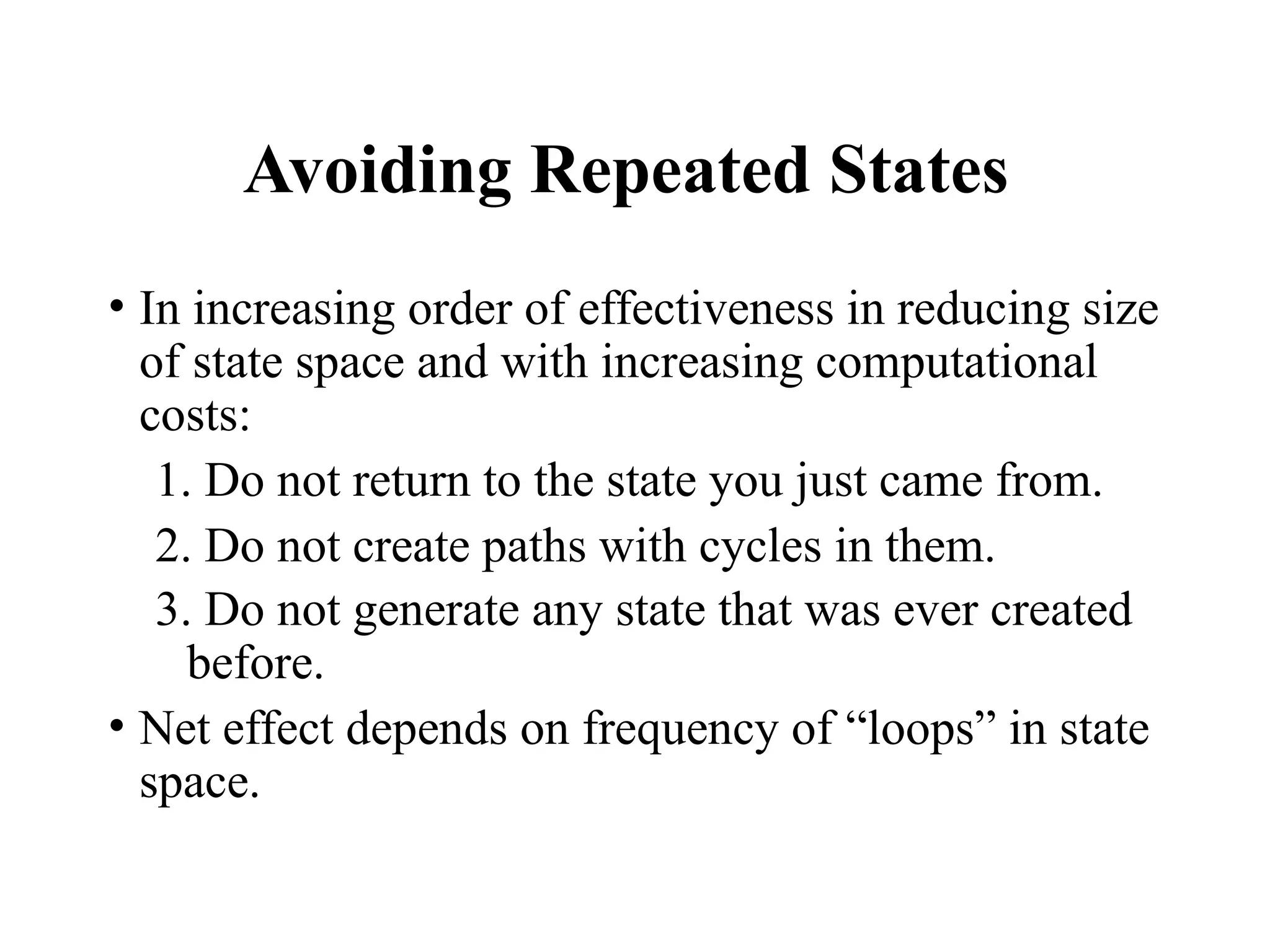 Avoiding Repeated States
• In increasing order of effectiveness in reducing size
of state space and with increasing computational
costs:
1. Do not return to the state you just came from.
2. Do not create paths with cycles in them.
3. Do not generate any state that was ever created
before.
• Net effect depends on frequency of “loops” in state
space.
 