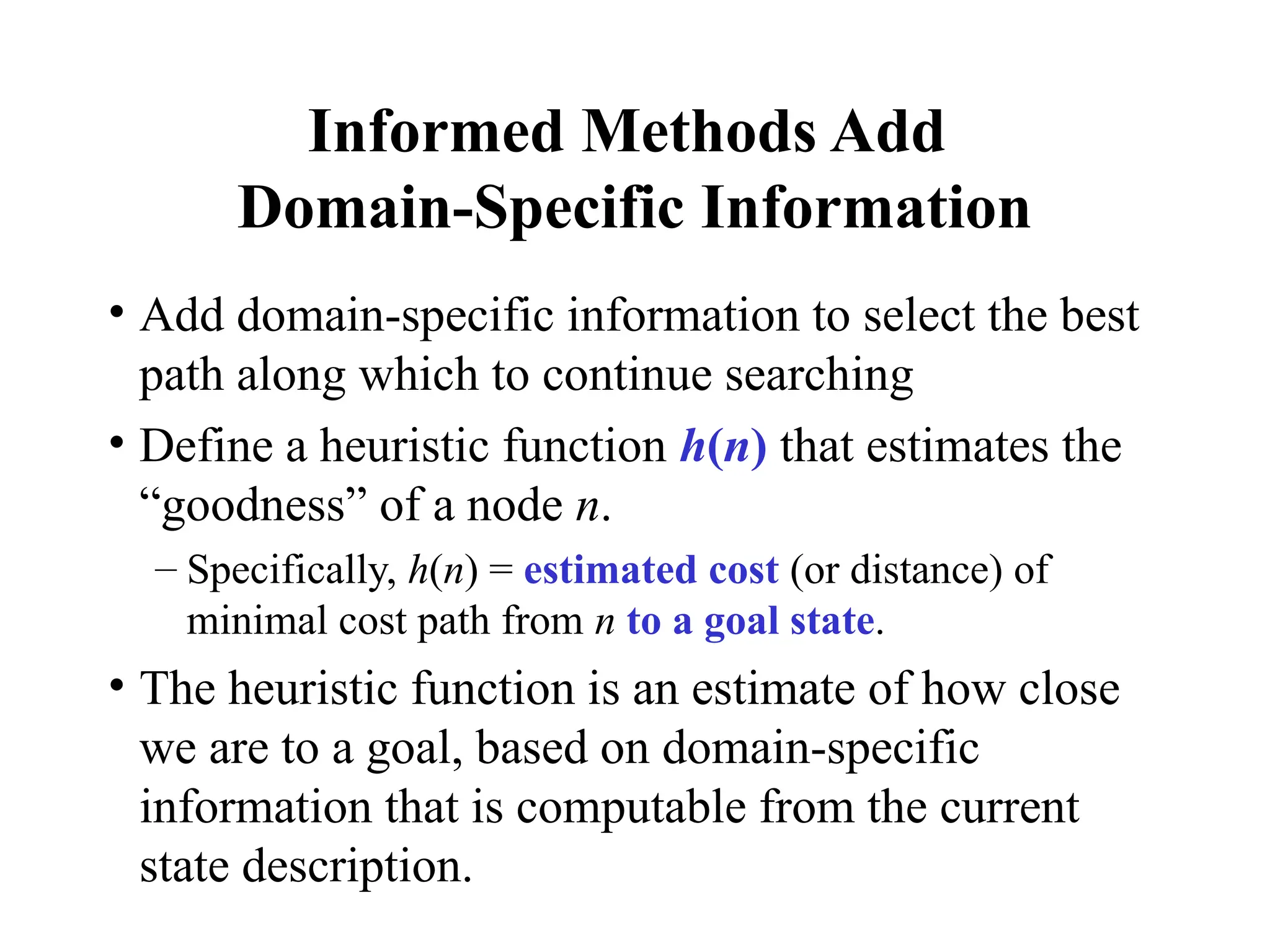 Informed Methods Add
Domain-Specific Information
• Add domain-specific information to select the best
path along which to continue searching
• Define a heuristic function h(n) that estimates the
“goodness” of a node n.
– Specifically, h(n) = estimated cost (or distance) of
minimal cost path from n to a goal state.
• The heuristic function is an estimate of how close
we are to a goal, based on domain-specific
information that is computable from the current
state description.
 