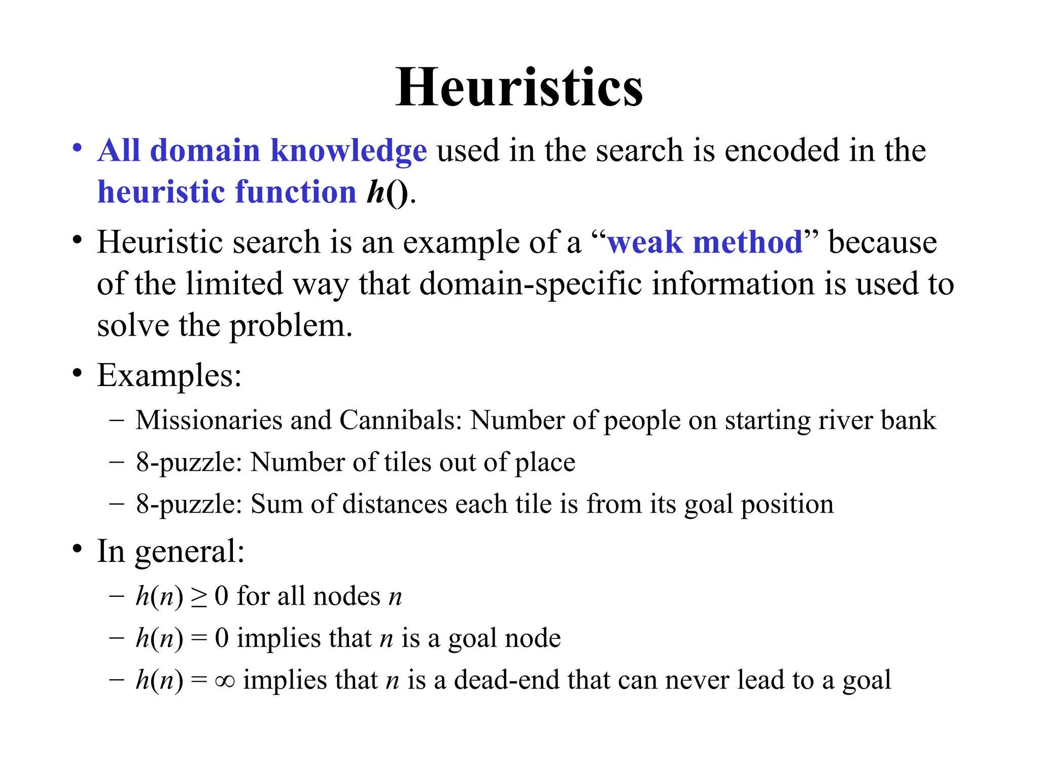 Heuristics
• All domain knowledge used in the search is encoded in the
heuristic function h().
• Heuristic search is an example of a “weak method” because
of the limited way that domain-specific information is used to
solve the problem.
• Examples:
– Missionaries and Cannibals: Number of people on starting river bank
– 8-puzzle: Number of tiles out of place
– 8-puzzle: Sum of distances each tile is from its goal position
• In general:
– h(n) ≥ 0 for all nodes n
– h(n) = 0 implies that n is a goal node
– h(n) = ∞ implies that n is a dead-end that can never lead to a goal
 