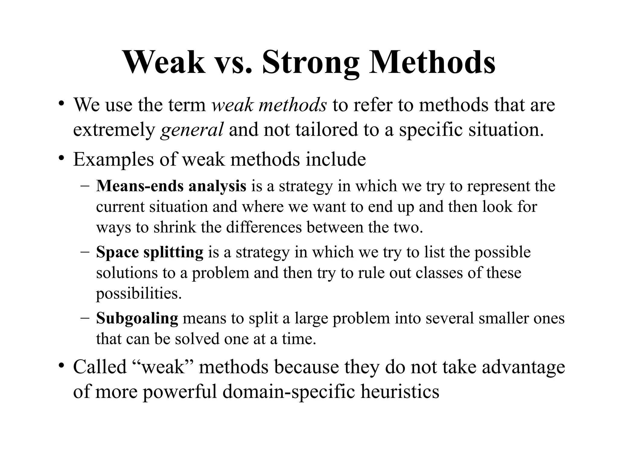 Weak vs. Strong Methods
• We use the term weak methods to refer to methods that are
extremely general and not tailored to a specific situation.
• Examples of weak methods include
– Means-ends analysis is a strategy in which we try to represent the
current situation and where we want to end up and then look for
ways to shrink the differences between the two.
– Space splitting is a strategy in which we try to list the possible
solutions to a problem and then try to rule out classes of these
possibilities.
– Subgoaling means to split a large problem into several smaller ones
that can be solved one at a time.
• Called “weak” methods because they do not take advantage
of more powerful domain-specific heuristics
 