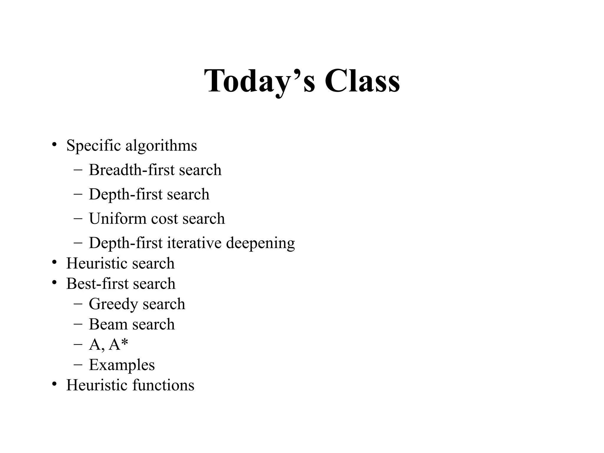Today’s Class
• Specific algorithms
– Breadth-first search
– Depth-first search
– Uniform cost search
– Depth-first iterative deepening
• Heuristic search
• Best-first search
– Greedy search
– Beam search
– A, A*
– Examples
• Heuristic functions
 