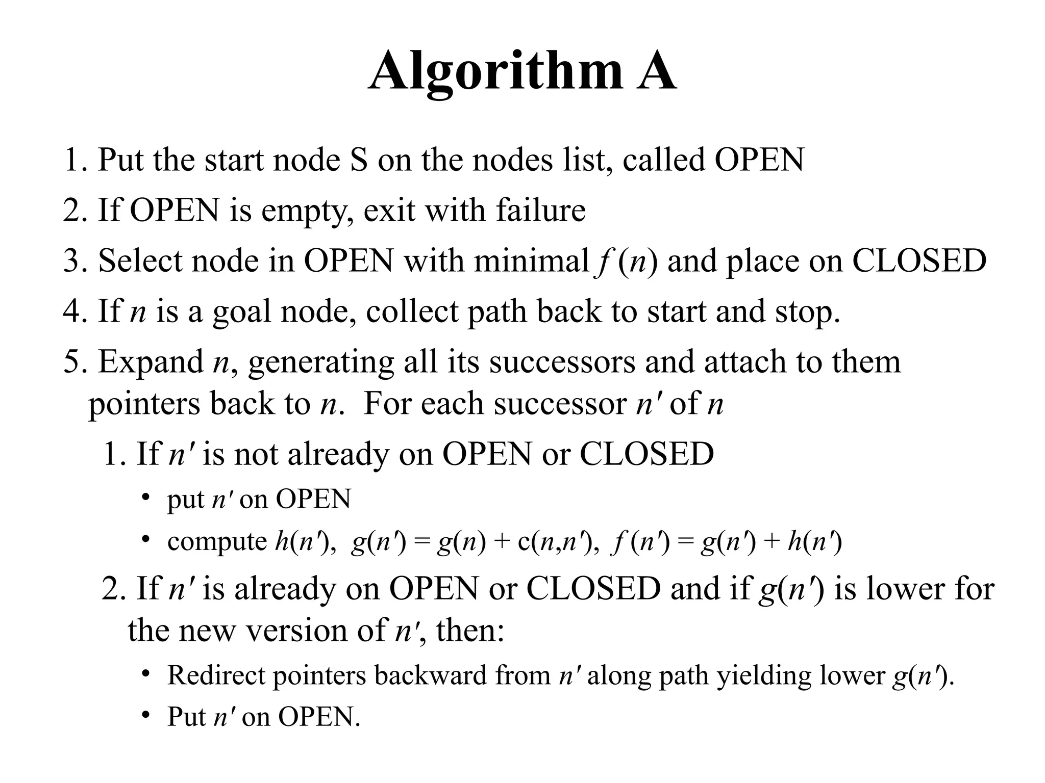 Algorithm A
1. Put the start node S on the nodes list, called OPEN
2. If OPEN is empty, exit with failure
3. Select node in OPEN with minimal f (n) and place on CLOSED
4. If n is a goal node, collect path back to start and stop.
5. Expand n, generating all its successors and attach to them
pointers back to n. For each successor n' of n
1. If n' is not already on OPEN or CLOSED
• put n' on OPEN
• compute h(n'), g(n') = g(n) + c(n,n'), f (n') = g(n') + h(n')
2. If n' is already on OPEN or CLOSED and if g(n') is lower for
the new version of n', then:
• Redirect pointers backward from n' along path yielding lower g(n').
• Put n' on OPEN.
 