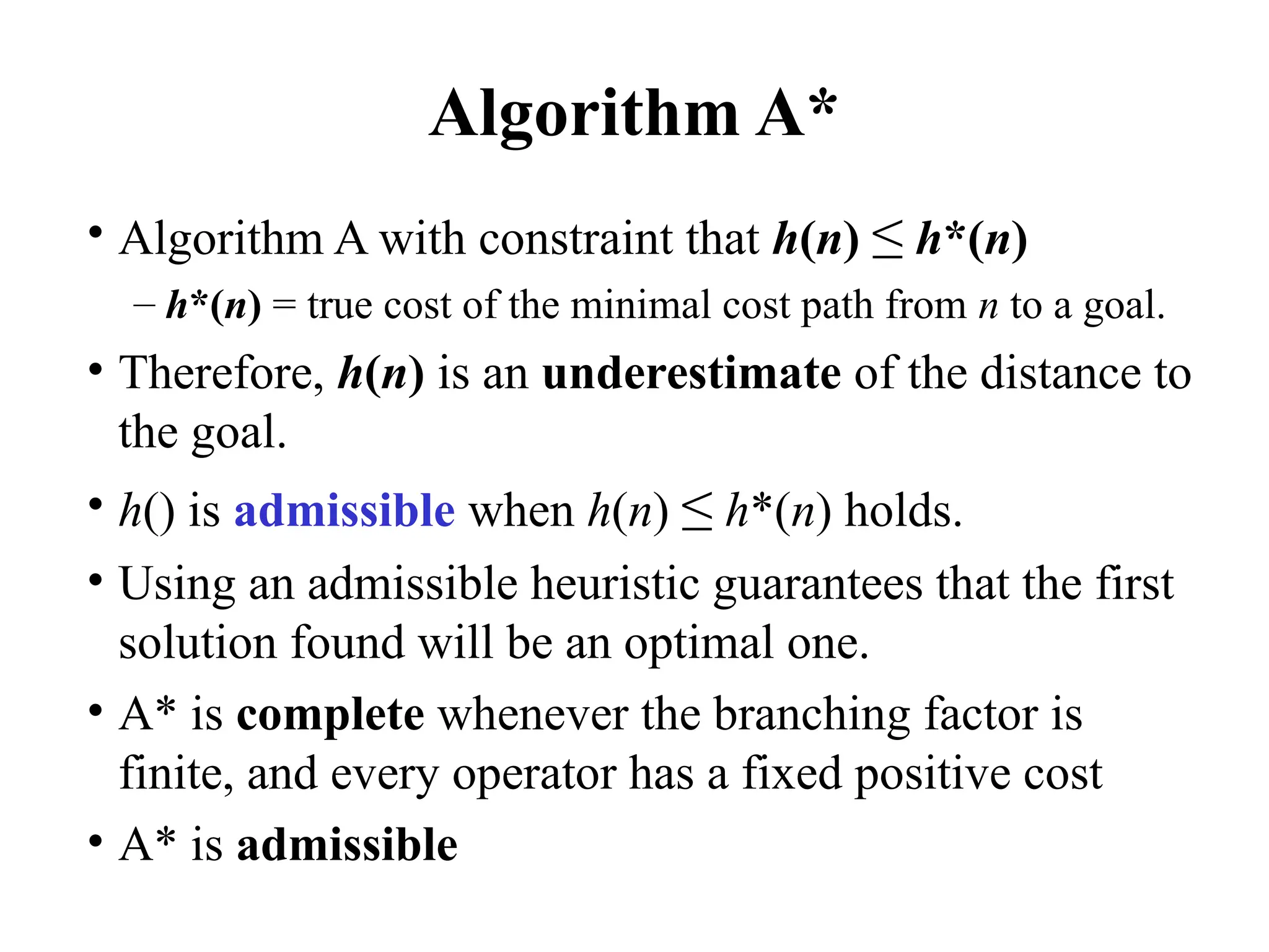 Algorithm A*
• Algorithm A with constraint that h(n) ≤ h*(n)
– h*(n) = true cost of the minimal cost path from n to a goal.
• Therefore, h(n) is an underestimate of the distance to
the goal.
• h() is admissible when h(n) ≤ h*(n) holds.
• Using an admissible heuristic guarantees that the first
solution found will be an optimal one.
• A* is complete whenever the branching factor is
finite, and every operator has a fixed positive cost
• A* is admissible
 
