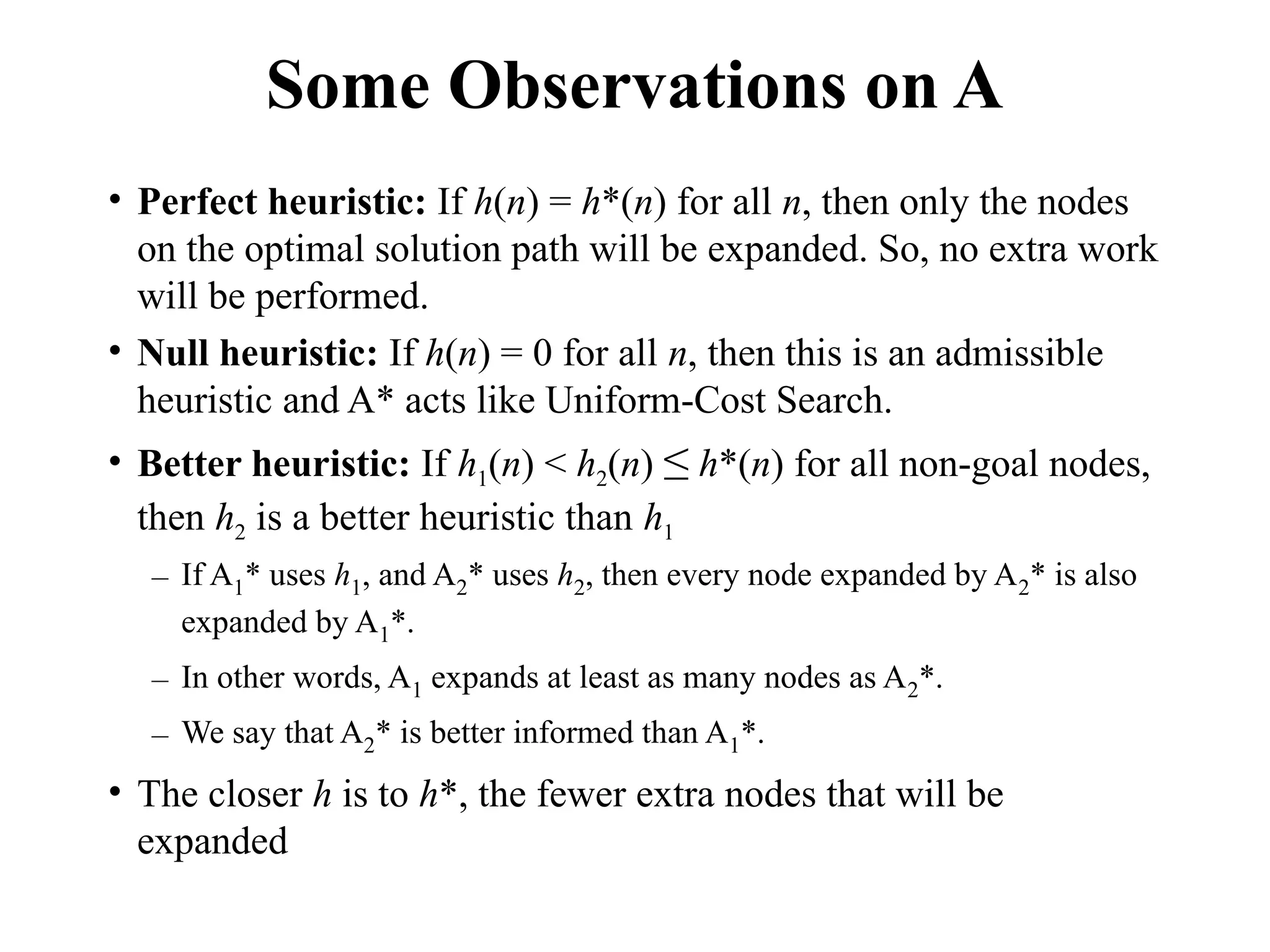 Some Observations on A
• Perfect heuristic: If h(n) = h*(n) for all n, then only the nodes
on the optimal solution path will be expanded. So, no extra work
will be performed.
• Null heuristic: If h(n) = 0 for all n, then this is an admissible
heuristic and A* acts like Uniform-Cost Search.
• Better heuristic: If h1(n) < h2(n) ≤ h*(n) for all non-goal nodes,
then h2 is a better heuristic than h1
– If A1* uses h1, and A2* uses h2, then every node expanded by A2* is also
expanded by A1*.
– In other words, A1 expands at least as many nodes as A2*.
– We say that A2* is better informed than A1*.
• The closer h is to h*, the fewer extra nodes that will be
expanded
 