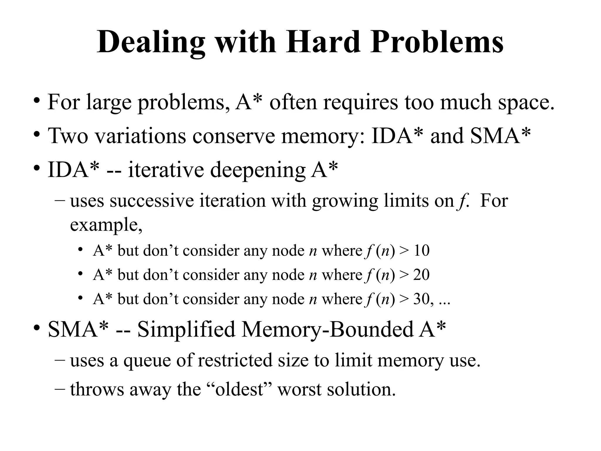 Dealing with Hard Problems
• For large problems, A* often requires too much space.
• Two variations conserve memory: IDA* and SMA*
• IDA* -- iterative deepening A*
– uses successive iteration with growing limits on f. For
example,
• A* but don’t consider any node n where f (n) > 10
• A* but don’t consider any node n where f (n) > 20
• A* but don’t consider any node n where f (n) > 30, ...
• SMA* -- Simplified Memory-Bounded A*
– uses a queue of restricted size to limit memory use.
– throws away the “oldest” worst solution.
 