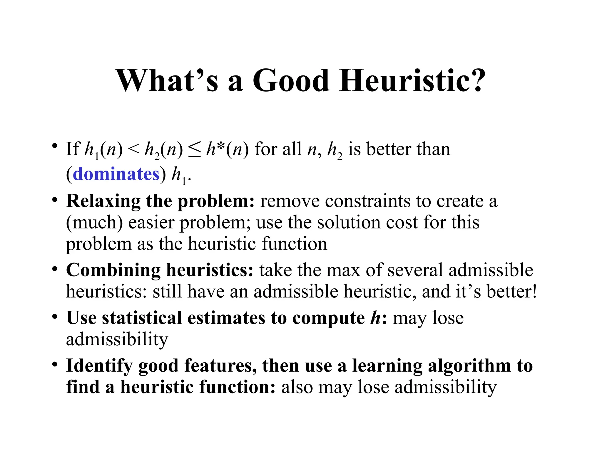 What’s a Good Heuristic?
• If h1(n) < h2(n) ≤ h*(n) for all n, h2 is better than
(dominates) h1.
• Relaxing the problem: remove constraints to create a
(much) easier problem; use the solution cost for this
problem as the heuristic function
• Combining heuristics: take the max of several admissible
heuristics: still have an admissible heuristic, and it’s better!
• Use statistical estimates to compute h: may lose
admissibility
• Identify good features, then use a learning algorithm to
find a heuristic function: also may lose admissibility
 