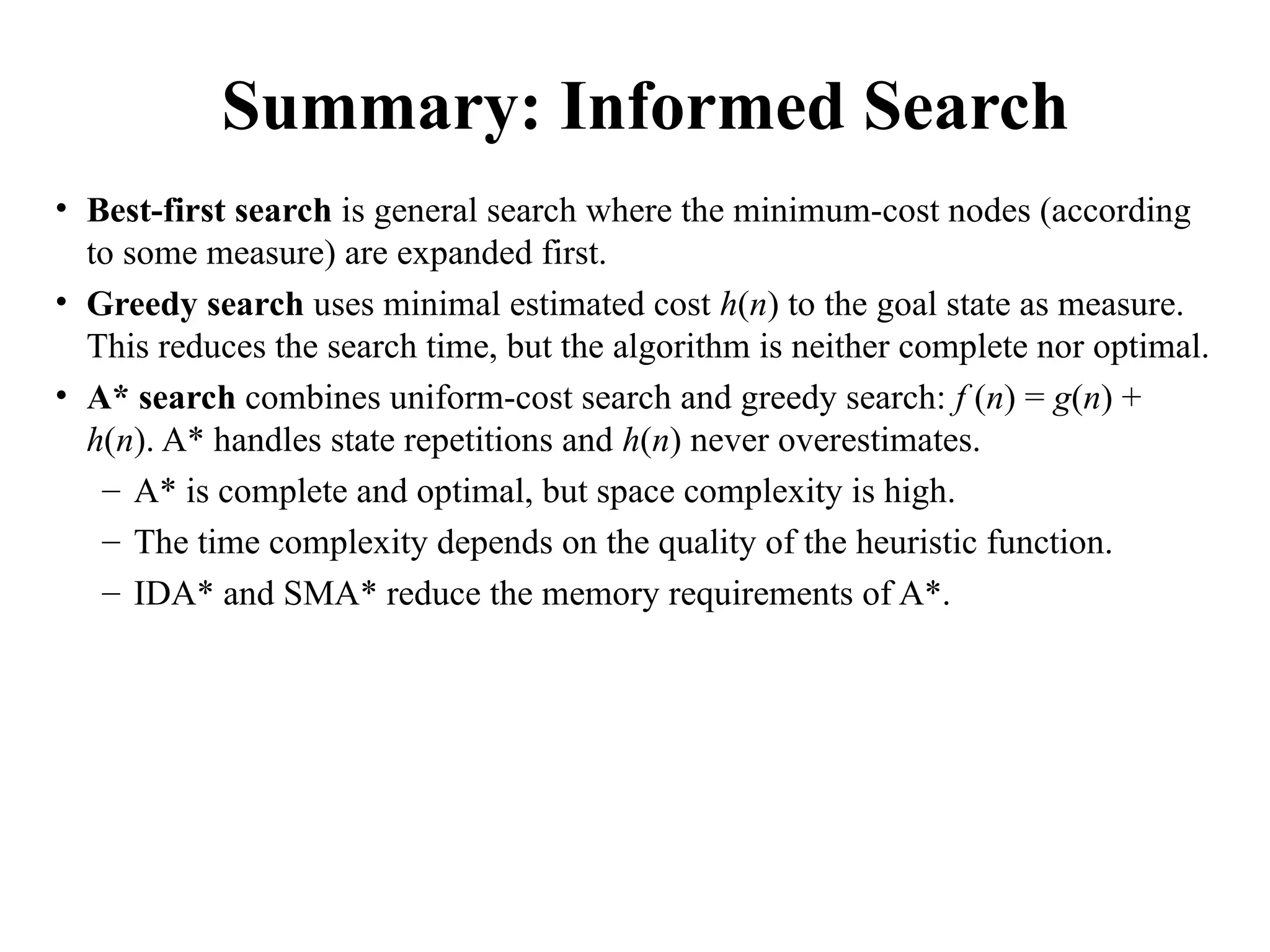 Summary: Informed Search
• Best-first search is general search where the minimum-cost nodes (according
to some measure) are expanded first.
• Greedy search uses minimal estimated cost h(n) to the goal state as measure.
This reduces the search time, but the algorithm is neither complete nor optimal.
• A* search combines uniform-cost search and greedy search: f (n) = g(n) +
h(n). A* handles state repetitions and h(n) never overestimates.
– A* is complete and optimal, but space complexity is high.
– The time complexity depends on the quality of the heuristic function.
– IDA* and SMA* reduce the memory requirements of A*.
 