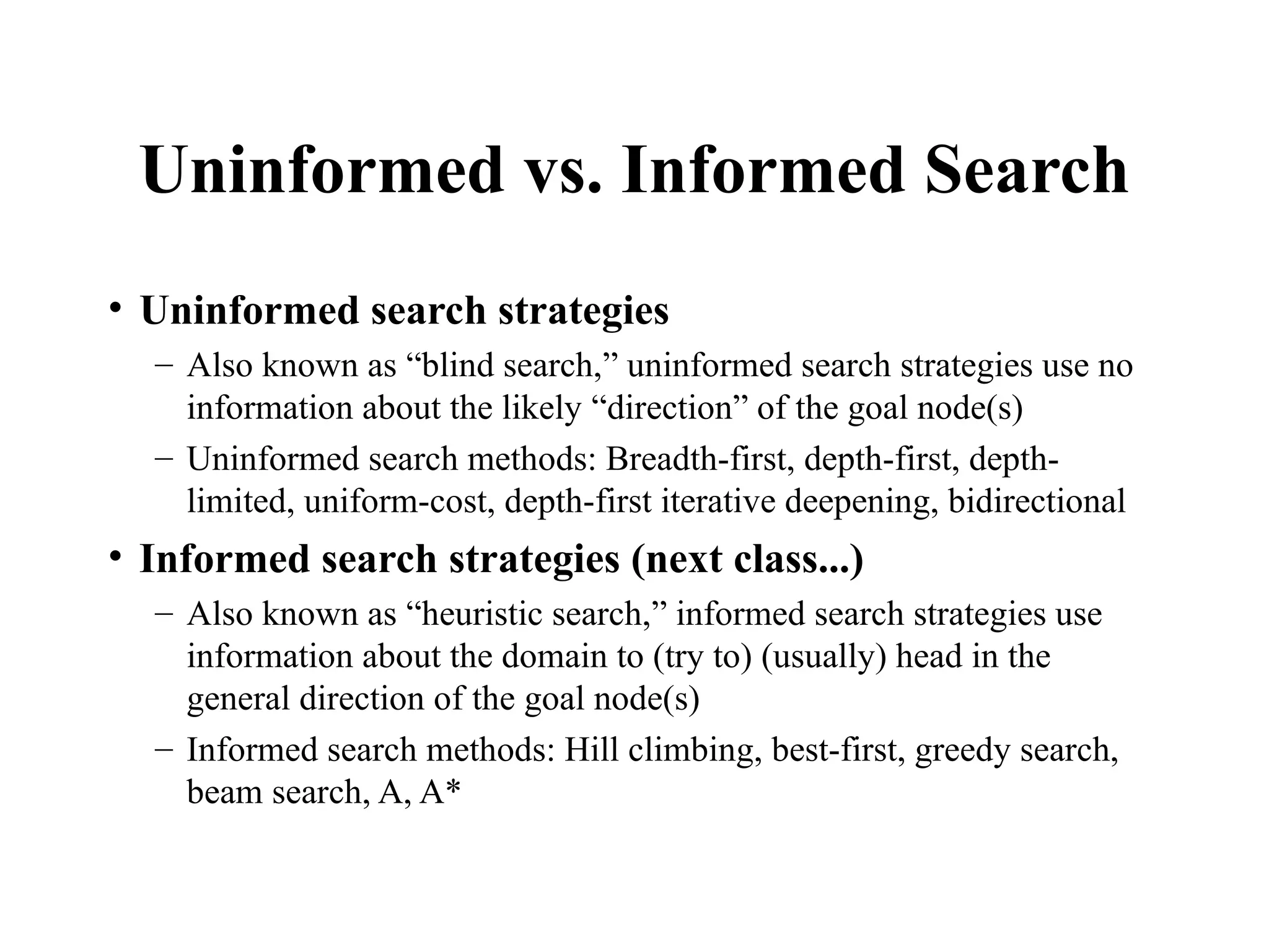 Uninformed vs. Informed Search
• Uninformed search strategies
– Also known as “blind search,” uninformed search strategies use no
information about the likely “direction” of the goal node(s)
– Uninformed search methods: Breadth-first, depth-first, depth-
limited, uniform-cost, depth-first iterative deepening, bidirectional
• Informed search strategies (next class...)
– Also known as “heuristic search,” informed search strategies use
information about the domain to (try to) (usually) head in the
general direction of the goal node(s)
– Informed search methods: Hill climbing, best-first, greedy search,
beam search, A, A*
 