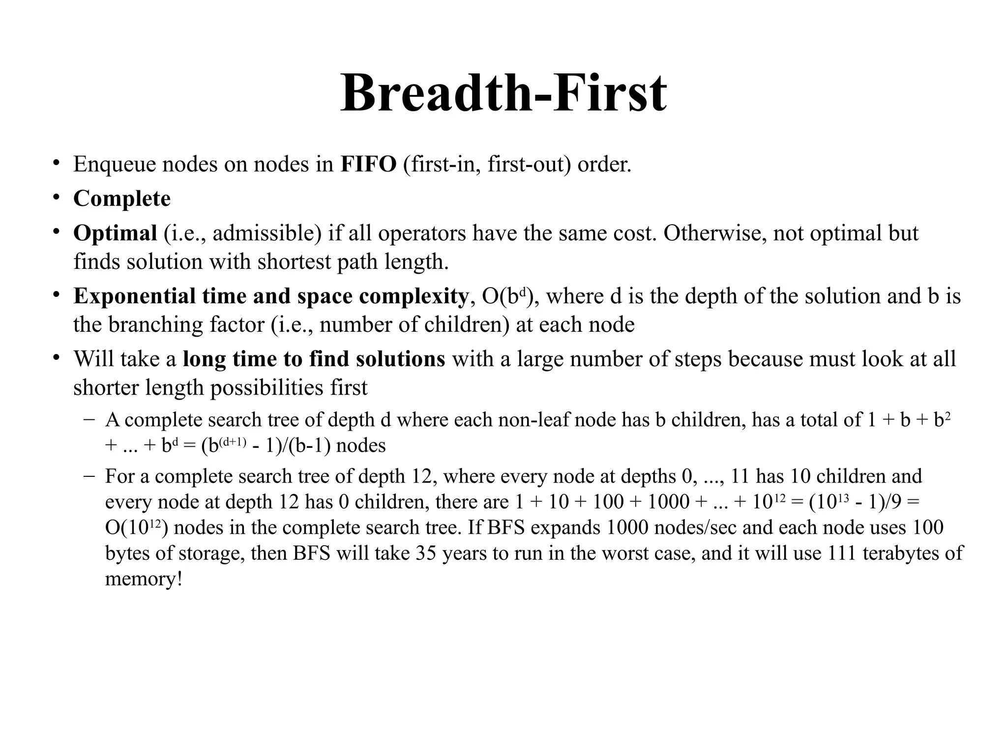 Breadth-First
• Enqueue nodes on nodes in FIFO (first-in, first-out) order.
• Complete
• Optimal (i.e., admissible) if all operators have the same cost. Otherwise, not optimal but
finds solution with shortest path length.
• Exponential time and space complexity, O(bd
), where d is the depth of the solution and b is
the branching factor (i.e., number of children) at each node
• Will take a long time to find solutions with a large number of steps because must look at all
shorter length possibilities first
– A complete search tree of depth d where each non-leaf node has b children, has a total of 1 + b + b2
+ ... + bd
= (b(d+1)
- 1)/(b-1) nodes
– For a complete search tree of depth 12, where every node at depths 0, ..., 11 has 10 children and
every node at depth 12 has 0 children, there are 1 + 10 + 100 + 1000 + ... + 1012
= (1013
- 1)/9 =
O(1012
) nodes in the complete search tree. If BFS expands 1000 nodes/sec and each node uses 100
bytes of storage, then BFS will take 35 years to run in the worst case, and it will use 111 terabytes of
memory!
 