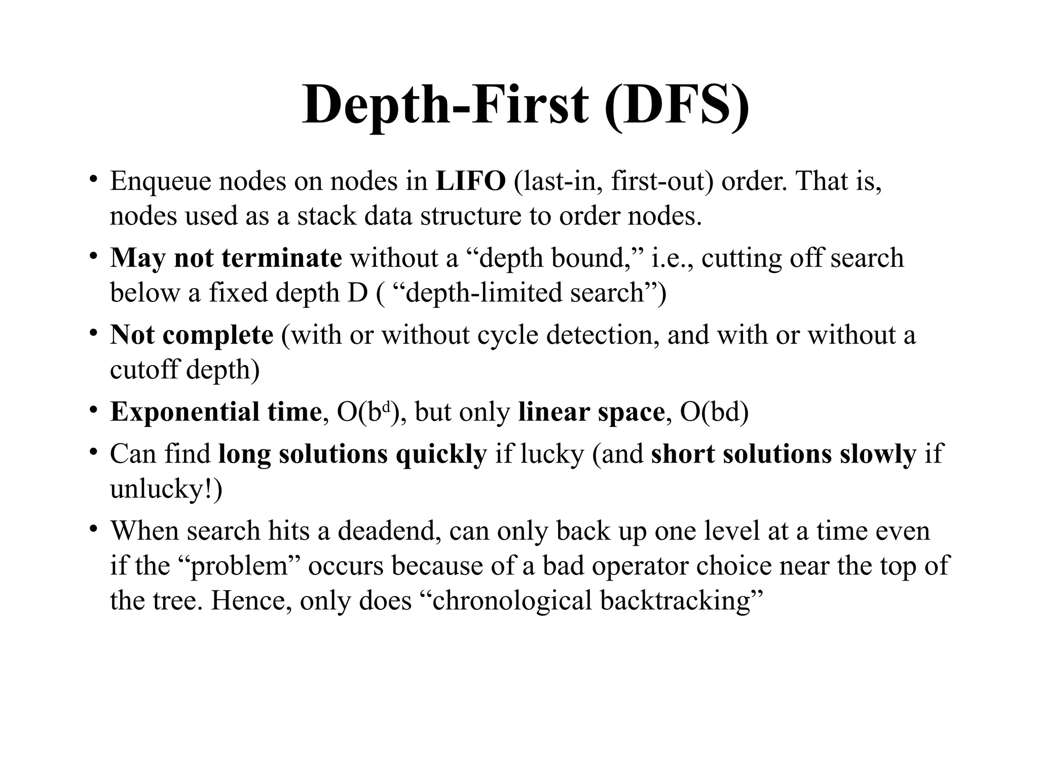 Depth-First (DFS)
• Enqueue nodes on nodes in LIFO (last-in, first-out) order. That is,
nodes used as a stack data structure to order nodes.
• May not terminate without a “depth bound,” i.e., cutting off search
below a fixed depth D ( “depth-limited search”)
• Not complete (with or without cycle detection, and with or without a
cutoff depth)
• Exponential time, O(bd
), but only linear space, O(bd)
• Can find long solutions quickly if lucky (and short solutions slowly if
unlucky!)
• When search hits a deadend, can only back up one level at a time even
if the “problem” occurs because of a bad operator choice near the top of
the tree. Hence, only does “chronological backtracking”
 