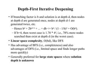 Depth-First Iterative Deepening
• If branching factor is b and solution is at depth d, then nodes
at depth d are generated once, nodes at depth d-1 are
generated twice, etc.
– Hence bd
+ 2b(d-1)
+ ... + db <= bd
/ (1 - 1/b)2
= O(bd
).
– If b=4, then worst case is 1.78 * 4d
, i.e., 78% more nodes
searched than exist at depth d (in the worst case).
• Linear space complexity, O(bd), like DFS
• Has advantage of BFS (i.e., completeness) and also
advantages of DFS (i.e., limited space and finds longer paths
more quickly)
• Generally preferred for large state spaces where solution
depth is unknown
 