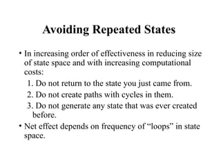 Avoiding Repeated States
• In increasing order of effectiveness in reducing size
of state space and with increasing computational
costs:
1. Do not return to the state you just came from.
2. Do not create paths with cycles in them.
3. Do not generate any state that was ever created
before.
• Net effect depends on frequency of “loops” in state
space.
 
