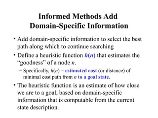 Informed Methods Add
Domain-Specific Information
• Add domain-specific information to select the best
path along which to continue searching
• Define a heuristic function h(n) that estimates the
“goodness” of a node n.
– Specifically, h(n) = estimated cost (or distance) of
minimal cost path from n to a goal state.
• The heuristic function is an estimate of how close
we are to a goal, based on domain-specific
information that is computable from the current
state description.
 