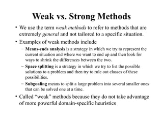 Weak vs. Strong Methods
• We use the term weak methods to refer to methods that are
extremely general and not tailored to a specific situation.
• Examples of weak methods include
– Means-ends analysis is a strategy in which we try to represent the
current situation and where we want to end up and then look for
ways to shrink the differences between the two.
– Space splitting is a strategy in which we try to list the possible
solutions to a problem and then try to rule out classes of these
possibilities.
– Subgoaling means to split a large problem into several smaller ones
that can be solved one at a time.
• Called “weak” methods because they do not take advantage
of more powerful domain-specific heuristics
 