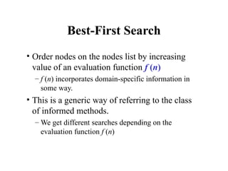 Best-First Search
• Order nodes on the nodes list by increasing
value of an evaluation function f (n)
– f (n) incorporates domain-specific information in
some way.
• This is a generic way of referring to the class
of informed methods.
– We get different searches depending on the
evaluation function f (n)
 