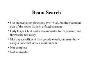 Beam Search
• Use an evaluation function f (n) = h(n), but the maximum
size of the nodes list is k, a fixed constant
• Only keeps k best nodes as candidates for expansion, and
throws the rest away
• More space-efficient than greedy search, but may throw
away a node that is on a solution path
• Not complete
• Not admissible
 