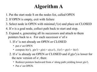 Algorithm A
1. Put the start node S on the nodes list, called OPEN
2. If OPEN is empty, exit with failure
3. Select node in OPEN with minimal f (n) and place on CLOSED
4. If n is a goal node, collect path back to start and stop.
5. Expand n, generating all its successors and attach to them
pointers back to n. For each successor n' of n
1. If n' is not already on OPEN or CLOSED
• put n' on OPEN
• compute h(n'), g(n') = g(n) + c(n,n'), f (n') = g(n') + h(n')
2. If n' is already on OPEN or CLOSED and if g(n') is lower for
the new version of n', then:
• Redirect pointers backward from n' along path yielding lower g(n').
• Put n' on OPEN.
 