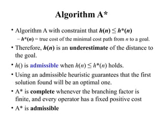 Algorithm A*
• Algorithm A with constraint that h(n) ≤ h*(n)
– h*(n) = true cost of the minimal cost path from n to a goal.
• Therefore, h(n) is an underestimate of the distance to
the goal.
• h() is admissible when h(n) ≤ h*(n) holds.
• Using an admissible heuristic guarantees that the first
solution found will be an optimal one.
• A* is complete whenever the branching factor is
finite, and every operator has a fixed positive cost
• A* is admissible
 