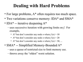 Dealing with Hard Problems
• For large problems, A* often requires too much space.
• Two variations conserve memory: IDA* and SMA*
• IDA* -- iterative deepening A*
– uses successive iteration with growing limits on f. For
example,
• A* but don’t consider any node n where f (n) > 10
• A* but don’t consider any node n where f (n) > 20
• A* but don’t consider any node n where f (n) > 30, ...
• SMA* -- Simplified Memory-Bounded A*
– uses a queue of restricted size to limit memory use.
– throws away the “oldest” worst solution.
 