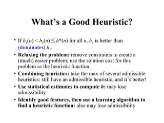 What’s a Good Heuristic?
• If h1(n) < h2(n) ≤ h*(n) for all n, h2 is better than
(dominates) h1.
• Relaxing the problem: remove constraints to create a
(much) easier problem; use the solution cost for this
problem as the heuristic function
• Combining heuristics: take the max of several admissible
heuristics: still have an admissible heuristic, and it’s better!
• Use statistical estimates to compute h: may lose
admissibility
• Identify good features, then use a learning algorithm to
find a heuristic function: also may lose admissibility
 
