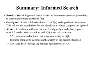 Summary: Informed Search
• Best-first search is general search where the minimum-cost nodes (according
to some measure) are expanded first.
• Greedy search uses minimal estimated cost h(n) to the goal state as measure.
This reduces the search time, but the algorithm is neither complete nor optimal.
• A* search combines uniform-cost search and greedy search: f (n) = g(n) +
h(n). A* handles state repetitions and h(n) never overestimates.
– A* is complete and optimal, but space complexity is high.
– The time complexity depends on the quality of the heuristic function.
– IDA* and SMA* reduce the memory requirements of A*.
 