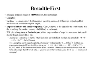 Breadth-First
• Enqueue nodes on nodes in FIFO (first-in, first-out) order.
• Complete
• Optimal (i.e., admissible) if all operators have the same cost. Otherwise, not optimal but
finds solution with shortest path length.
• Exponential time and space complexity, O(bd
), where d is the depth of the solution and b is
the branching factor (i.e., number of children) at each node
• Will take a long time to find solutions with a large number of steps because must look at all
shorter length possibilities first
– A complete search tree of depth d where each non-leaf node has b children, has a total of 1 + b + b2
+ ... + bd
= (b(d+1)
- 1)/(b-1) nodes
– For a complete search tree of depth 12, where every node at depths 0, ..., 11 has 10 children and
every node at depth 12 has 0 children, there are 1 + 10 + 100 + 1000 + ... + 1012
= (1013
- 1)/9 =
O(1012
) nodes in the complete search tree. If BFS expands 1000 nodes/sec and each node uses 100
bytes of storage, then BFS will take 35 years to run in the worst case, and it will use 111 terabytes of
memory!
 