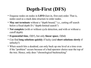 Depth-First (DFS)
• Enqueue nodes on nodes in LIFO (last-in, first-out) order. That is,
nodes used as a stack data structure to order nodes.
• May not terminate without a “depth bound,” i.e., cutting off search
below a fixed depth D ( “depth-limited search”)
• Not complete (with or without cycle detection, and with or without a
cutoff depth)
• Exponential time, O(bd
), but only linear space, O(bd)
• Can find long solutions quickly if lucky (and short solutions slowly if
unlucky!)
• When search hits a deadend, can only back up one level at a time even
if the “problem” occurs because of a bad operator choice near the top of
the tree. Hence, only does “chronological backtracking”
 