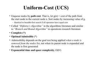 Uniform-Cost (UCS)
• Enqueue nodes by path cost. That is, let g(n) = cost of the path from
the start node to the current node n. Sort nodes by increasing value of g.
– Identical to breadth-first search if all operators have equal cost
• Called “Dijkstra’s Algorithm” in the algorithms literature and similar
to “Branch and Bound Algorithm” in operations research literature
• Complete (*)
• Optimal/Admissible (*)
• Admissibility depends on the goal test being applied when a node is
removed from the nodes list, not when its parent node is expanded and
the node is first generated
• Exponential time and space complexity, O(bd
)
 