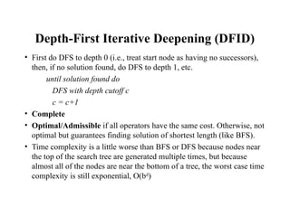 Depth-First Iterative Deepening (DFID)
• First do DFS to depth 0 (i.e., treat start node as having no successors),
then, if no solution found, do DFS to depth 1, etc.
until solution found do
DFS with depth cutoff c
c = c+1
• Complete
• Optimal/Admissible if all operators have the same cost. Otherwise, not
optimal but guarantees finding solution of shortest length (like BFS).
• Time complexity is a little worse than BFS or DFS because nodes near
the top of the search tree are generated multiple times, but because
almost all of the nodes are near the bottom of a tree, the worst case time
complexity is still exponential, O(bd
)
 