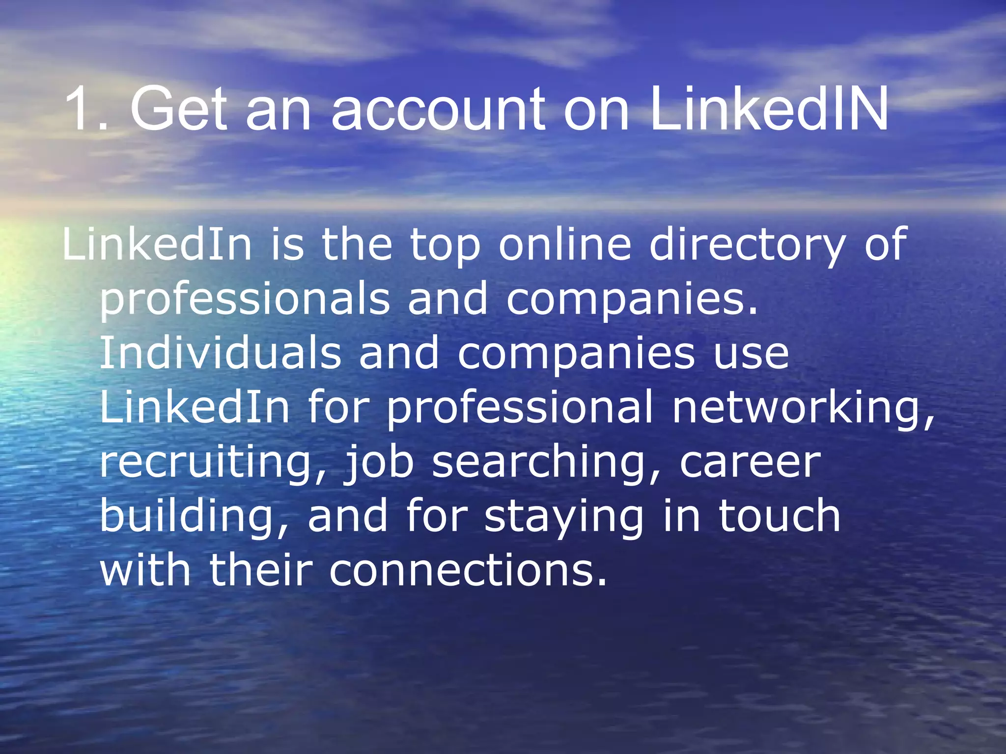 1. Get an account on LinkedIN LinkedIn is the top online directory of professionals and companies. Individuals and companies use LinkedIn for professional networking, recruiting, job searching, career building, and for staying in touch with their connections. 