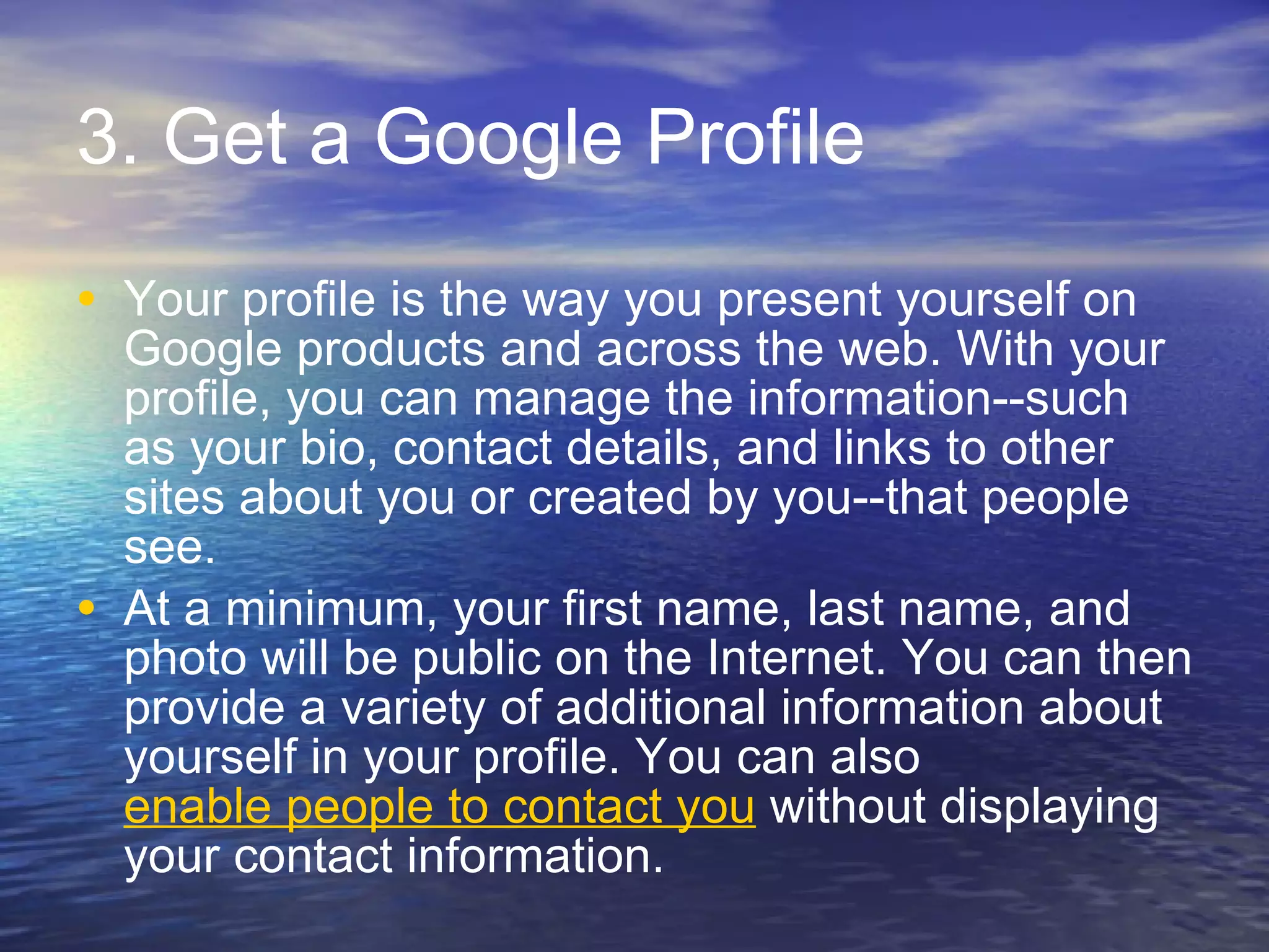 3. Get a Google Profile Your profile is the way you present yourself on Google products and across the web. With your profile, you can manage the information--such as your bio, contact details, and links to other sites about you or created by you--that people see. At a minimum, your first name, last name, and photo will be public on the Internet. You can then provide a variety of additional information about yourself in your profile. You can also  enable people to contact you  without displaying your contact information. 