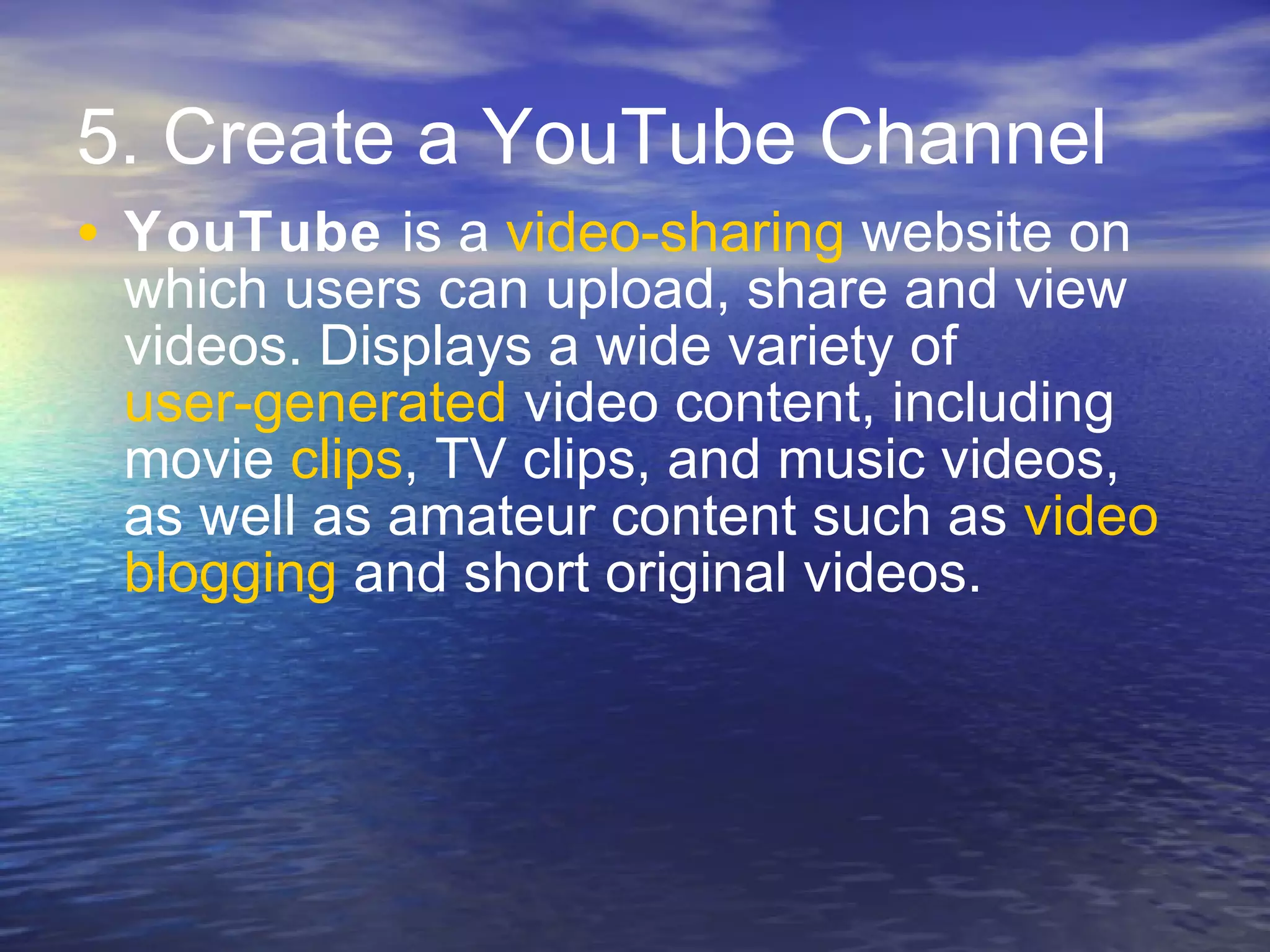 5. Create a YouTube Channel YouTube  is a  video-sharing  website on which users can upload, share and view videos. Displays a wide variety of  user-generated  video content, including movie  clips , TV clips, and music videos, as well as amateur content such as  video  blogging  and short original videos.  