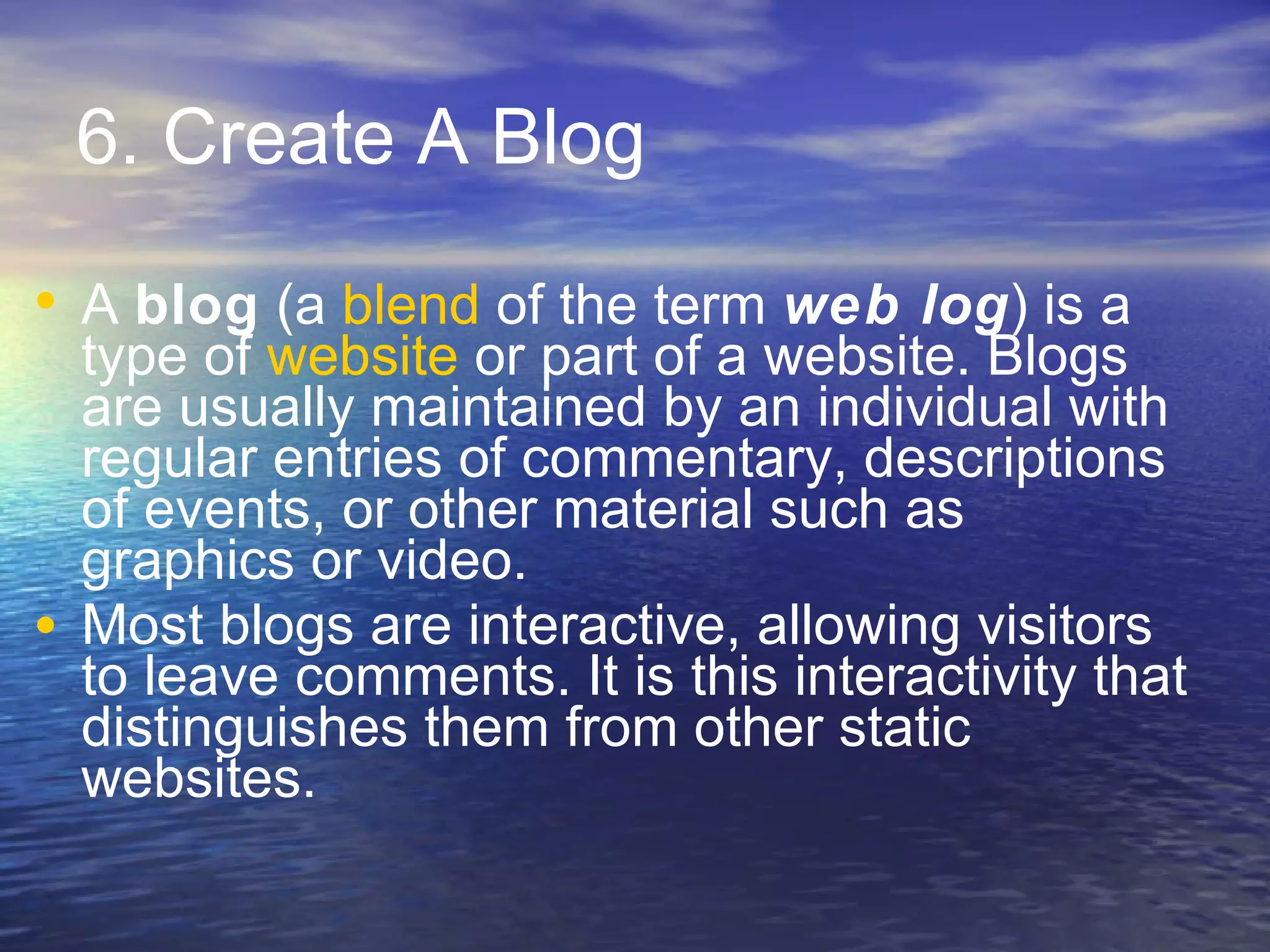 6. Create A Blog A  blog  (a  blend  of the term  web log ) is a type of  website  or part of a website. Blogs are usually maintained by an individual with regular entries of commentary, descriptions of events, or other material such as graphics or video.  Most blogs are interactive, allowing visitors to leave comments. It is this interactivity that distinguishes them from other static websites. 