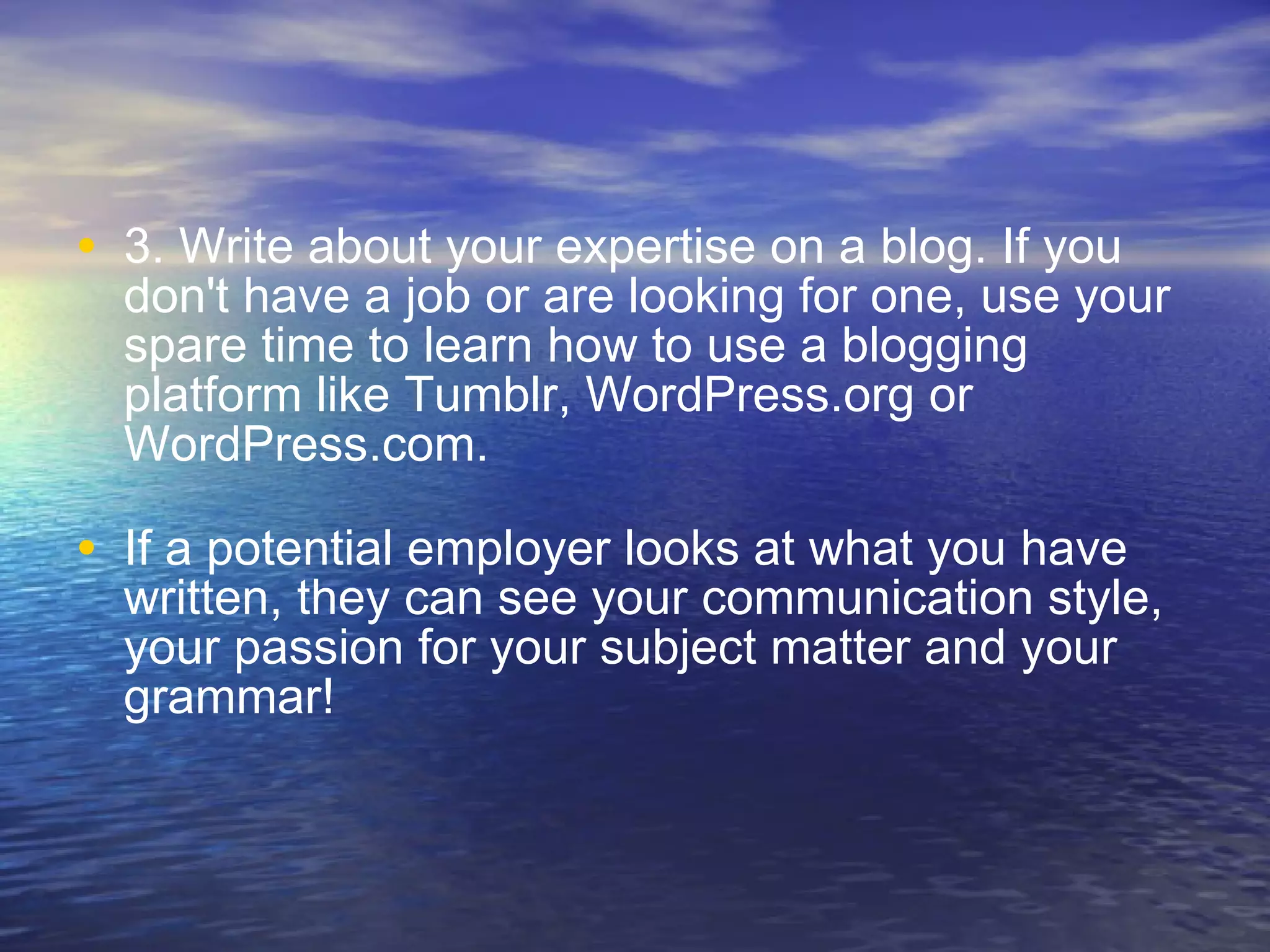 3. Write about your expertise on a blog. If you don't have a job or are looking for one, use your spare time to learn how to use a blogging platform like Tumblr, WordPress.org or WordPress.com.  If a potential employer looks at what you have written, they can see your communication style, your passion for your subject matter and your grammar! 