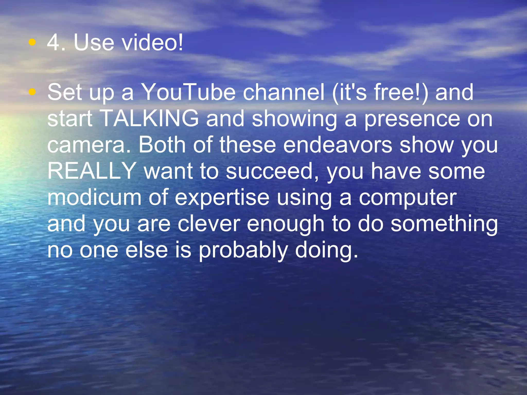 4. Use video!  Set up a YouTube channel (it's free!) and start TALKING and showing a presence on camera. Both of these endeavors show you REALLY want to succeed, you have some modicum of expertise using a computer and you are clever enough to do something no one else is probably doing. 
