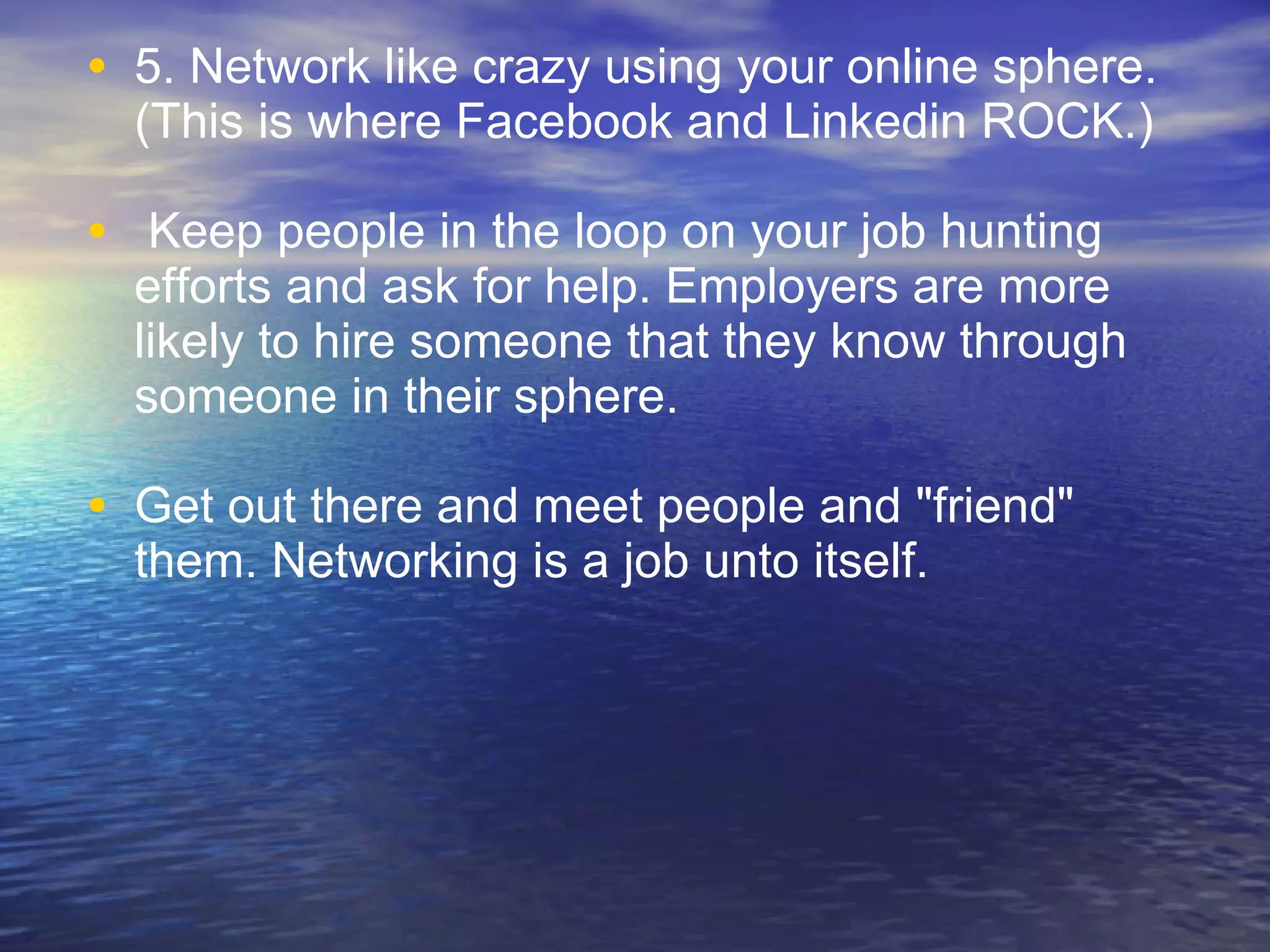 5. Network like crazy using your online sphere. (This is where Facebook and Linkedin ROCK.) Keep people in the loop on your job hunting efforts and ask for help. Employers are more likely to hire someone that they know through someone in their sphere.  Get out there and meet people and "friend" them. Networking is a job unto itself. 