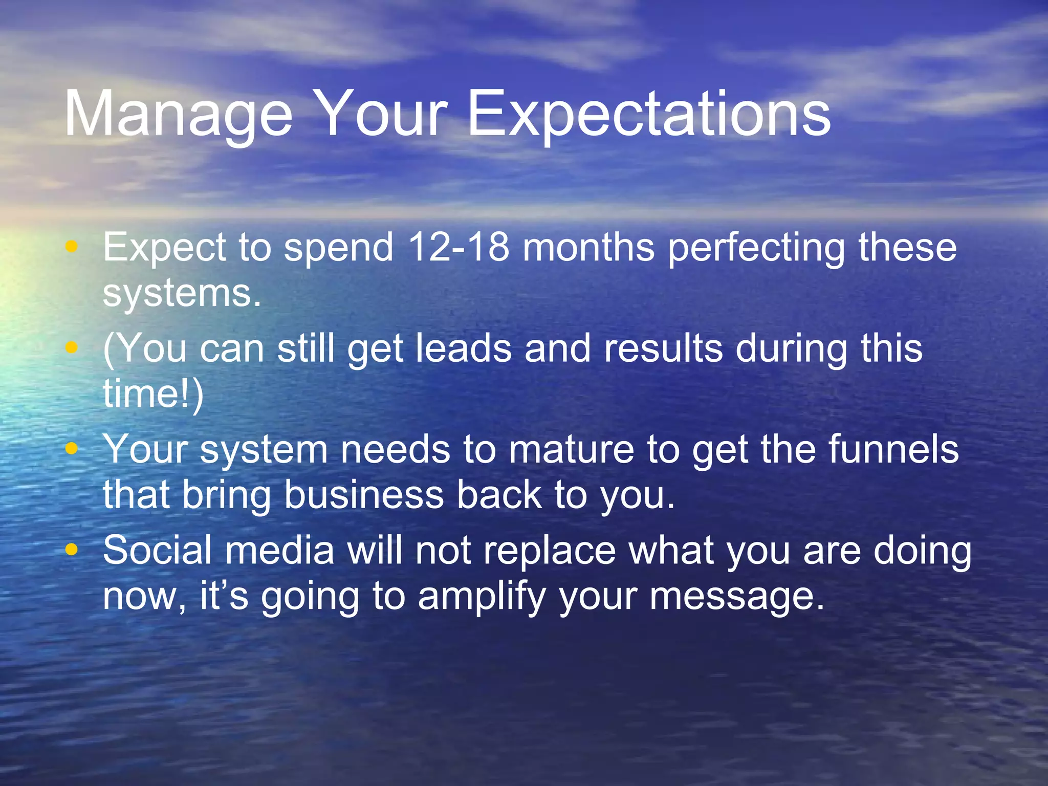Manage Your Expectations Expect to spend 12-18 months perfecting these systems.  (You can still get leads and results during this time!) Your system needs to mature to get the funnels that bring business back to you. Social media will not replace what you are doing now, it’s going to amplify your message.  