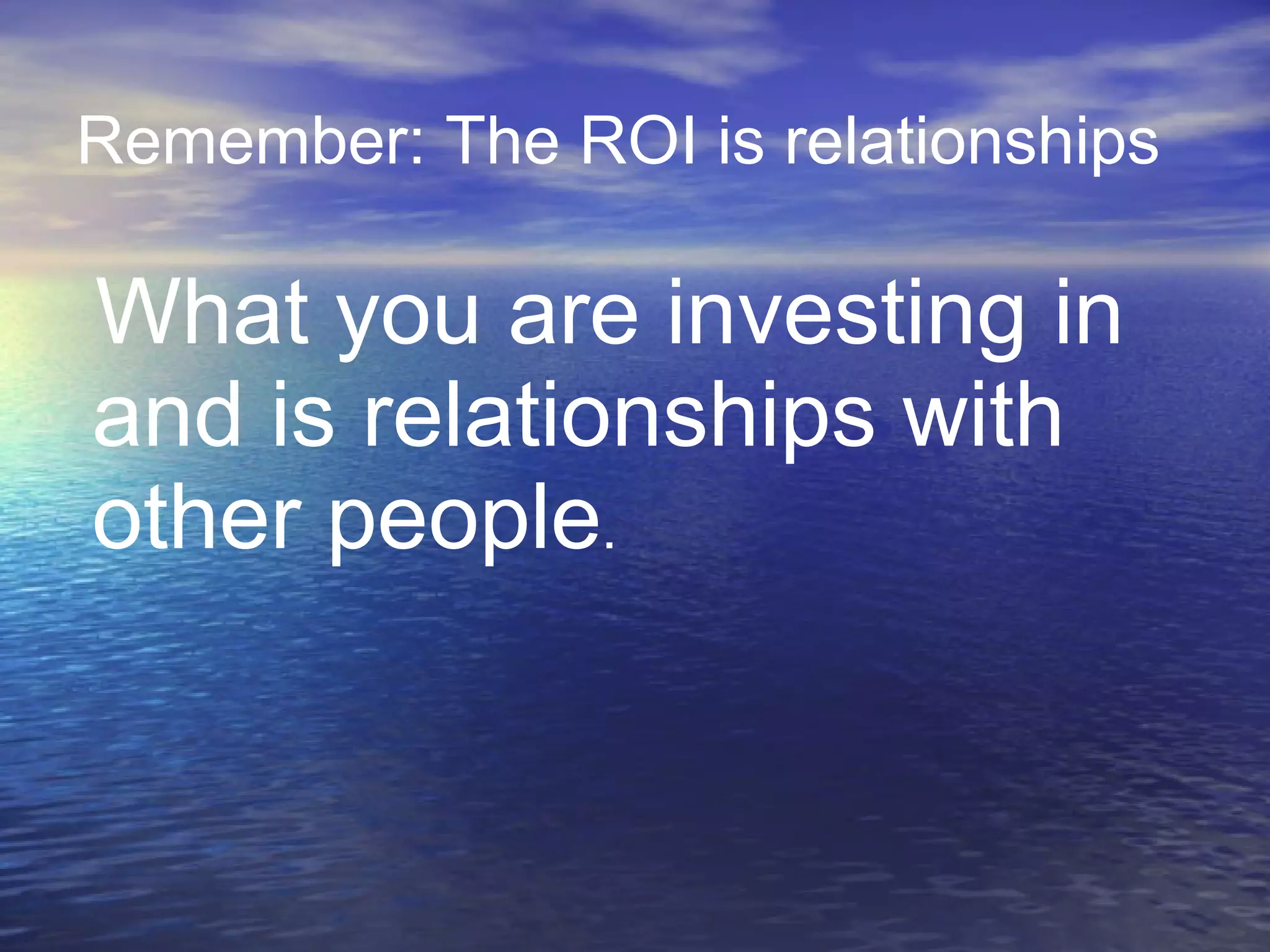Remember: The ROI is relationships   What you are investing in and is relationships with other people .  