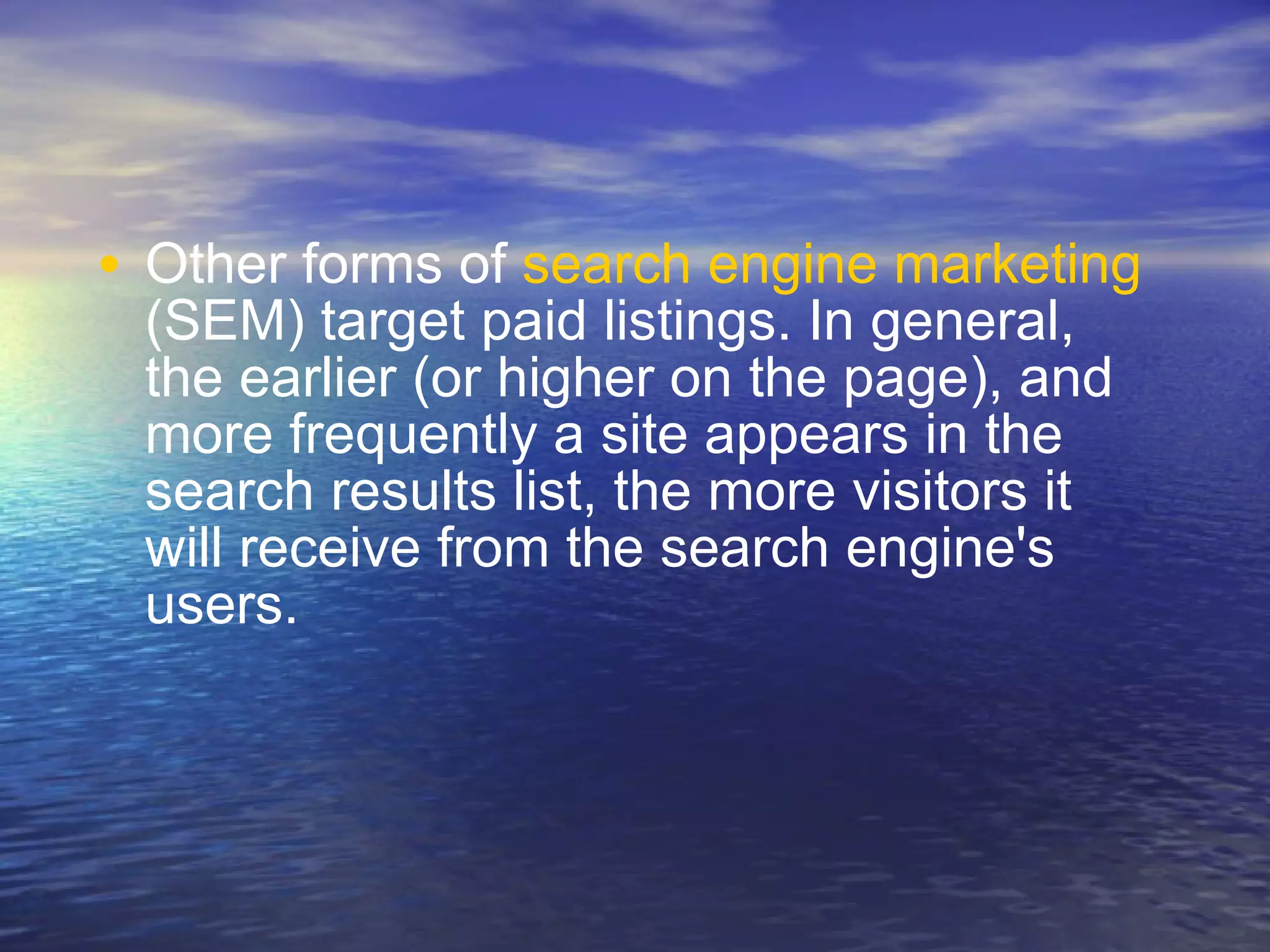 Other forms of  search engine marketing  (SEM) target paid listings. In general, the earlier (or higher on the page), and more frequently a site appears in the search results list, the more visitors it will receive from the search engine's users.  