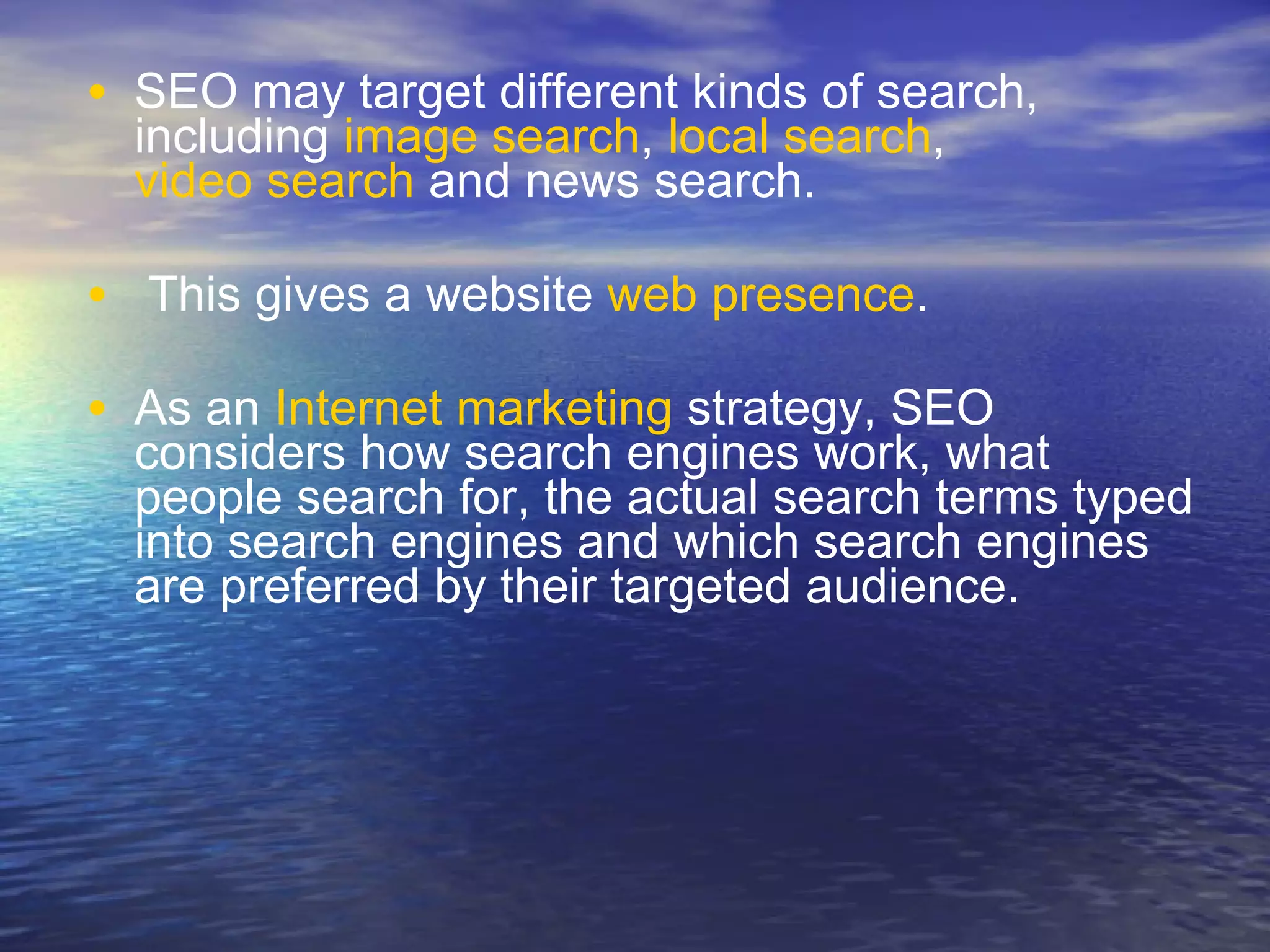 SEO may target different kinds of search, including  image search ,  local search ,  video search  and news search. This gives a website  web presence . As an  Internet marketing  strategy, SEO considers how search engines work, what people search for, the actual search terms typed into search engines and which search engines are preferred by their targeted audience.   