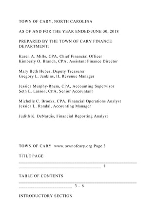 TOWN OF CARY, NORTH CAROLINA
AS OF AND FOR THE YEAR ENDED JUNE 30, 2018
PREPARED BY THE TOWN OF CARY FINANCE
DEPARTMENT:
Karen A. Mills, CPA, Chief Financial Officer
Kimberly O. Branch, CPA, Assistant Finance Director
Mary Beth Huber, Deputy Treasurer
Gregory L. Jenkins, II, Revenue Manager
Jessica Murphy-Rhem, CPA, Accounting Supervisor
Seth E. Larson, CPA, Senior Accountant
Michelle C. Brooks, CPA, Financial Operations Analyst
Jessica L. Randal, Accounting Manager
Judith K. DeNardis, Financial Reporting Analyst
TOWN OF CARY www.townofcary.org Page 3
TITLE PAGE
_____________________________________________________
_____________________________________ 1
TABLE OF CONTENTS
_____________________________________________________
________________________ 3 – 6
INTRODUCTORY SECTION
 