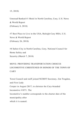 15, 2018)
Umstead Ranked #1 Hotel in North Carolina, Cary, U.S. News
& World Report
(February 8, 2018)
#7 Best Place to Live in the USA, Raleigh-Cary MSA, U.S.
News & World Report
(February 26, 2018)
#4 Safest City in North Carolina, Cary, National Council for
Home Safety and
Security (March 7, 2018)
MOVE: PROVIDING TRANSPORTATION CHOICES
LOCOMOTIVE CHRISTENED IN HONOR OF THE TOWN OF
CARY
Town Council and staff joined NCDOT Secretary, Jim Trogdon,
and First Lady
Cooper in August 2017, to christen the Cary-branded
locomotive #1871. The
locomotive’s number corresponds to the charter date of the
municipality after
which it is named.
 