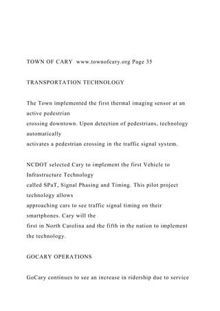 TOWN OF CARY www.townofcary.org Page 35
TRANSPORTATION TECHNOLOGY
The Town implemented the first thermal imaging sensor at an
active pedestrian
crossing downtown. Upon detection of pedestrians, technology
automatically
activates a pedestrian crossing in the traffic signal system.
NCDOT selected Cary to implement the first Vehicle to
Infrastructure Technology
called SPaT, Signal Phasing and Timing. This pilot project
technology allows
approaching cars to see traffic signal timing on their
smartphones. Cary will the
first in North Carolina and the fifth in the nation to implement
the technology.
GOCARY OPERATIONS
GoCary continues to see an increase in ridership due to service
 