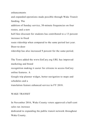 enhancements
and expanded operations made possible through Wake Transit
funding. The
addition of Sunday service, 30-minute frequencies on four
routes, and a new
half-fare discount for students has contributed to a 13 percent
increase in fixed
route ridership when compared to the same period last year.
Door-to-door
ridership has also increased 9 percent for the same period.
The Town added the www.GoCary.org URL has improved
marketing and brand
recognition making it easier for citizens to access GoCary
online features. A
Google trip planner widget, better navigation to maps and
schedules and a
translation feature enhanced service in FY 2018.
WAKE TRANSIT
In November 2016, Wake County voters approved a half-cent
sales tax increase
dedicated to expanding the public transit network throughout
Wake County.
 