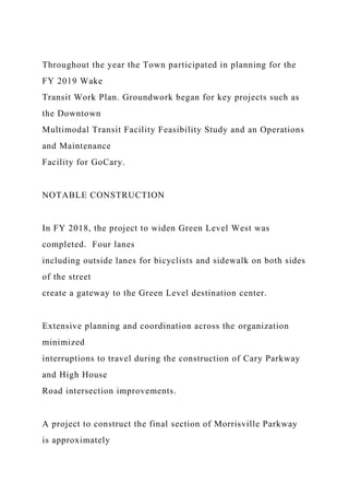 Throughout the year the Town participated in planning for the
FY 2019 Wake
Transit Work Plan. Groundwork began for key projects such as
the Downtown
Multimodal Transit Facility Feasibility Study and an Operations
and Maintenance
Facility for GoCary.
NOTABLE CONSTRUCTION
In FY 2018, the project to widen Green Level West was
completed. Four lanes
including outside lanes for bicyclists and sidewalk on both sides
of the street
create a gateway to the Green Level destination center.
Extensive planning and coordination across the organization
minimized
interruptions to travel during the construction of Cary Parkway
and High House
Road intersection improvements.
A project to construct the final section of Morrisville Parkway
is approximately
 