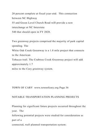 20 percent complete at fiscal year-end. This connection
between NC Highway
55 and Green Level Church Road will provide a new
interchange at NC Interstate
540 that should open in FY 2020.
Two greenway projects comprised the majority of park capital
spending. The
White Oak Creek Greenway is a 1.8 mile project that connects
to the American
Tobacco trail. The Crabtree Creek Greenway project will add
approximately 1.7
miles to the Cary greenway system.
TOWN OF CARY www.townofcary.org Page 36
NOTABLE TRANSPORTATION PLANNING PROJECTS
Planning for significant future projects occurred throughout the
year. The
following potential projects were studied for consideration as
part of a
connected, well planned transportation system:
 