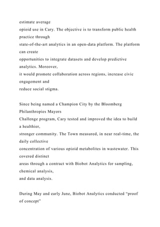 estimate average
opioid use in Cary. The objective is to transform public health
practice through
state-of-the-art analytics in an open-data platform. The platform
can create
opportunities to integrate datasets and develop predictive
analytics. Moreover,
it would promote collaboration across regions, increase civic
engagement and
reduce social stigma.
Since being named a Champion City by the Bloomberg
Philanthropies Mayors
Challenge program, Cary tested and improved the idea to build
a healthier,
stronger community. The Town measured, in near real-time, the
daily collective
concentration of various opioid metabolites in wastewater. This
covered distinct
areas through a contract with Biobot Analytics for sampling,
chemical analysis,
and data analysis.
During May and early June, Biobot Analytics conducted “proof
of concept”
 
