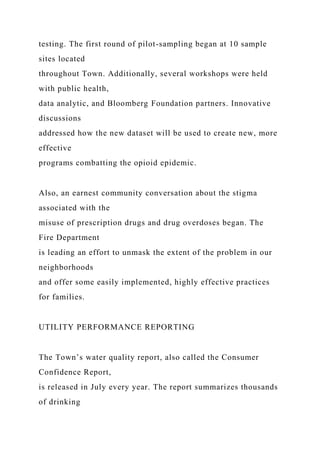 testing. The first round of pilot-sampling began at 10 sample
sites located
throughout Town. Additionally, several workshops were held
with public health,
data analytic, and Bloomberg Foundation partners. Innovative
discussions
addressed how the new dataset will be used to create new, more
effective
programs combatting the opioid epidemic.
Also, an earnest community conversation about the stigma
associated with the
misuse of prescription drugs and drug overdoses began. The
Fire Department
is leading an effort to unmask the extent of the problem in our
neighborhoods
and offer some easily implemented, highly effective practices
for families.
UTILITY PERFORMANCE REPORTING
The Town’s water quality report, also called the Consumer
Confidence Report,
is released in July every year. The report summarizes thousands
of drinking
 